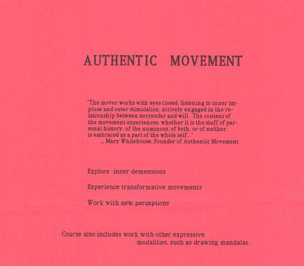 Authentic Movement  " The mover works with eyes closed, listening to inner impulse and outer stimulation, actively engaged in the relationship between surrender and will.  The content of the movement experiences, whether it is the stuff of personal history, of the numinous, or both, or of neither, is embraced as a part of the whole self..."                     -- Mary Whitehouse, Founder of Authentic Movement     Explore inner demensions  Experience transformative movements  Work with new perceptions  Course also includes work with other expressive modalities, such as drawing mandalas.