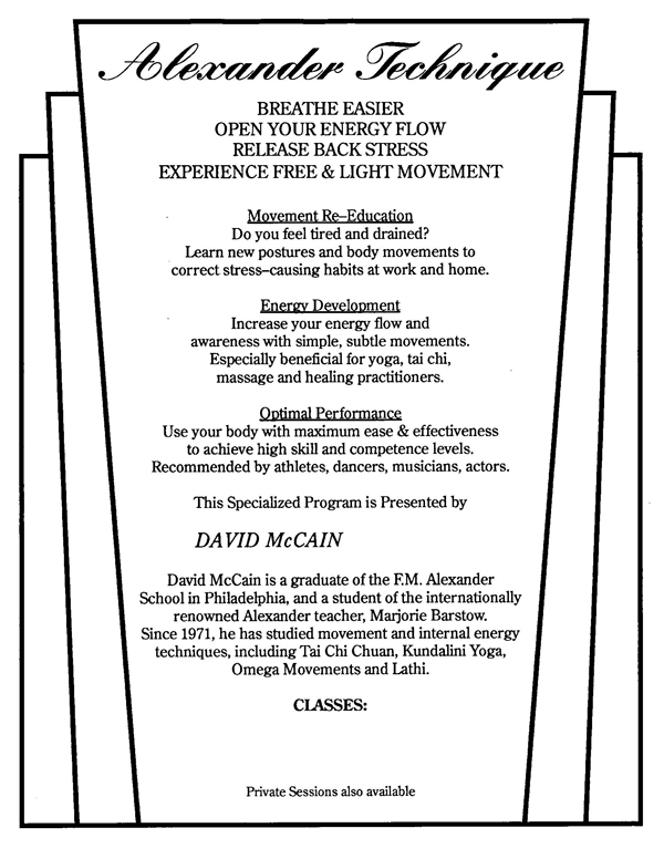 Alexander Technique  BREATHE EASIER OPEN YOUR ENERGY FLOW RELEASE BACK STRESS EXPERIENCE FREE & LIGHT MOVEMENT  Movement Re-Education  Do you feel tired and drained? Learn new postures and body movements to correct stress-causing habits at work and home.  Energy Development  Increase your energy flow and awareness with simple, subtle movements. Especially beneficial for yoga, tai chi, massage and healing practitioners.  Optimal Performance  Use your body with maximum ease & effectiveness to achieve high skill and competence levels. Recommended by athletes, dancers, musicians, actors.  This Specialized Program is presented by  DAVID McCAIN  David McCain is a graduate of the F.M. Alexander School in Philadelphia, and a student of the internationally renowned Alexander teacher, Marjorie Barstow. Since 1971, he has studied movement and internal energy techniques, including Tai Chi Chuan, Kundalini Yoga, Omega Movements and Lathi.