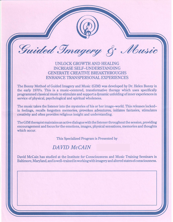 Guided Imagery & Music  UNLOCK GROWTH AND HEALING INCREASE SELF-UNDERSTANDING GENERATE CREATIVE BREAKTHROUGHS ENHANCE TRANSPERSONAL EXPERIENCES   The Bonny Method of Guided Imagery and Music (GIM) was developed by Dr. Helen Bonny in the early 1970's. This is a music-centered, transfonnative therapy which uses specifically programmed classical music to stimulate and support a dynamic unfolding of inner experiences in service of physical, psychological and spiritual wholeness.  The music takes the listener into the mysteries of his or her image-world. This releases locked­in feelings, recalls forgotten memories, provokes adventures, initiates fantasies, stimulates creativity and often provides religious insight and understanding.  The GIM therapist maintains an active dialogue with the listener throughout the session, providing encouragement and focus for the emotions, images, physical sensations, memories and thoughts which occur.  This Specialized Program is presented by  DAVID McCAIN  David McCain has studied at the Institute for Consciousness and Music Training Seminars in Baltimore, Maryland, and is well-trained in working with imagery and altered states of consciousness.