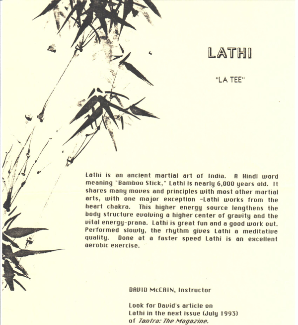 Lathi  "La Tee"  Lathi is an ancient martial art of India. A Hindi word meaning" Bamboo Sick," Lathi is nearly 6,000 years old. It shares many moves and principles with most other martial arts, with one major exception - Lathi works from the heart chakra. This higher energy source lengthens the body structure evolving a higher center of gravity and the vital energy-prana. Lathi is great fun and a good work out. Performed slowly, the rhythm gives Lathi a meditative Quality. Done at a faster speed Lathi is an excellent aerobic exercise.